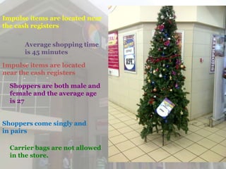 Impulse items are located near
the cash registers

      Average shopping time
      is 45 minutes

Impulse items are located
near the cash registers

  Shoppers are both male and
  female and the average age
  is 27


Shoppers come singly and
in pairs

  Carrier bags are not allowed
  in the store.
 