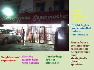 Closed
                                            doors
                                            manned by
                                            security
                                           Bright Lights
                                           and controlled
                                           indoor
                                           temperature


                                           Music from a
                                           contemporary
                                           radio station
                                           filters through
                                           from
Neighborhood Security       Carrier bags
                                           strategically
superstore   guards help    are not
                                           placed
             with parking   allowed in
                                           speakers
 