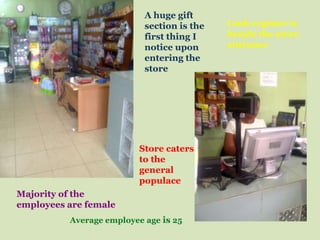 A huge gift
                           section is the   Cash register is
                           first thing I    beside the store
                           notice upon      entrance
                           entering the
                           store




                          Store caters
                          to the
                          general
                          populace
Majority of the
employees are female
          Average employee age is 25
 