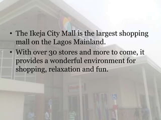 • The Ikeja City Mall is the largest shopping
  mall on the Lagos Mainland.
• With over 30 stores and more to come, it
  provides a wonderful environment for
  shopping, relaxation and fun.
 