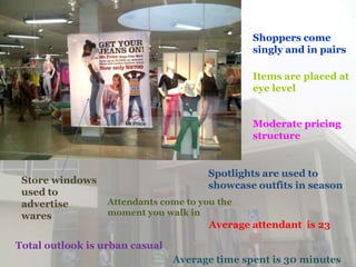 Shoppers come
                                               singly and in pairs

                                               Items are placed at
                                               eye level


                                               Moderate pricing
                                               structure


                                       Spotlights are used to
 Store windows
                                       showcase outfits in season
 used to
 advertise        Attendants come to you the
 wares            moment you walk in
                                       Average attendant is 23

Total outlook is urban casual
                                Average time spent is 30 minutes
 