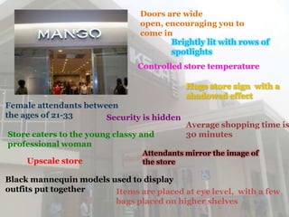 Doors are wide
                                open, encouraging you to
                                come in
                                       Brightly lit with rows of
                                       spotlights
                               Controlled store temperature

                                            Huge store sign with a
                                            shadowed effect
Female attendants between
the ages of 21-33      Security is hidden
                                            Average shopping time is
Store caters to the young classy and        30 minutes
professional woman
                                 Attendants mirror the image of
     Upscale store               the store

Black mannequin models used to display
outfits put together    Items are placed at eye level, with a few
                        bags placed on higher shelves
 