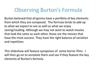 Observing Burton’s Formula
Burton believed that all genres have a portfolio of key elements
from which they are composed. The formula tends to add up
to what we expect to see as well as what we enjoy
seeing/reading. Although we may not want to watch movies
that look the same as each other, those are the movies that
have the most success. They have the right balance of variation
and repetition.

This slideshow will feature synopsises of some horror films . I
will then go on to annotate them and see if they feature the key
elements of Burton’s formula.
 