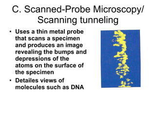 C. Scanned-Probe Microscopy/ Scanning tunneling Uses a thin metal probe that scans a specimen and produces an image revealing the bumps and depressions of the atoms on the surface of the specimen Detailes views of molecules such as DNA 