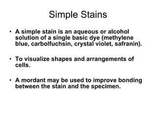 Simple Stains A simple stain is an aqueous or alcohol solution of a single basic dye (methylene blue, carbolfuchsin, crystal violet, safranin). To visualize shapes and arrangements of cells. A mordant may be used to improve bonding between the stain and the specimen. 