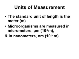 Units of Measurement The standard unit of length is the meter (m) Microorganisms are measured in micrometers,  µm (10 -6 m),  & in nanometers, nm (10 -9  m) 