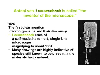 Antoni van   Leeuwenhoek   is called "the inventor of the microscope," 1676  The first clear mention  microorganisms and their discovery. Leeuwenhoek  uses of  a self-made, hand-held, single lens  microscope  magnifying to about 100X,  Many drawings are highly indicative of species still known to be present in the materials he examined.  