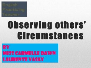 Observing others’
Circumstances
English
Practicing
Teacher
By
Miss Carmelle Dawn
Laurente Vasay
 