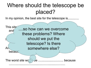 Where should the telescope be
placed?
In my opinion, the best site for the telescope is.............
This site is better than the others because .........................
....so how can we overcome
and also .......................................................

these problems? Where
should ..............................................
It is not perfect through, aswe put the
telescope? Is there
Another really good site is ........................................
somewhere else?
because ...........................................................

The worst site would be .............................. because
...................................................................

 