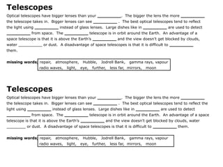 Telescopes
Optical telescopes have bigger lenses than your _________. The bigger the lens the more _________
the telescope takes in. Bigger lenses can see _________ . The best optical telescopes tend to reflect
the light using _________ instead of glass lenses. Large dishes like in _________ are used to detect
_________ from space. The _________ telescope is in orbit around the Earth. An advantage of a
space telescope is that it is above the Earth’s _________ and the view doesn’t get blocked by clouds,
water __________ or dust. A disadvantage of space telescopes is that it is difficult to _________
them.
missing words; repair,

atmosphere,

radio waves,

light,

Hubble,
eye,

Jodrell Bank,

further,

gamma rays, vapour

less far, mirrors,

moon

Telescopes
Optical telescopes have bigger lenses than your _________. The bigger the lens the more _________
the telescope takes in. Bigger lenses can see _________ . The best optical telescopes tend to reflect the

light using _________ instead of glass lenses. Large dishes like in _________ are used to detect
_________ from space. The _________ telescope is in orbit around the Earth. An advantage of a space
telescope is that it is above the Earth’s _________ and the view doesn’t get blocked by clouds, water
________ or dust. A disadvantage of space telescopes is that it is difficult to _________ them.
missing words; repair,

atmosphere,

radio waves,

light,

Hubble,
eye,

Jodrell Bank,

further,

gamma rays, vapour

less far, mirrors,

moon

 
