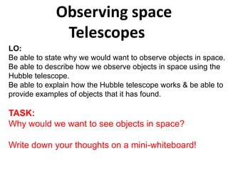 Observing space
Telescopes
LO:
Be able to state why we would want to observe objects in space.
Be able to describe how we observe objects in space using the
Hubble telescope.
Be able to explain how the Hubble telescope works & be able to
provide examples of objects that it has found.

TASK:
Why would we want to see objects in space?
Write down your thoughts on a mini-whiteboard!

 