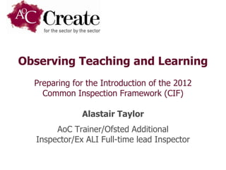 Observing Teaching and Learning
  Preparing for the Introduction of the 2012
    Common Inspection Framework (CIF)

              Alastair Taylor
       AoC Trainer/Ofsted Additional
  Inspector/Ex ALI Full-time lead Inspector
 