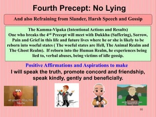 10
Fourth Precept: No Lying
And also Refraining from Slander, Harsh Speech and Gossip
The Kamma-Vipaka (Intentional Actions and Results)
One who breaks the 4rd Precept will meet with Dukkha (Suffering), Sorrow,
Pain and Grief in this life and future lives where he or she is likely to be
reborn into woeful states ( The woeful states are Hell, The Animal Realm and
The Ghost Realm). If reborn into the Human Realm, he experiences being
lied to, verbal abuses, being victims of idle gossip.
Positive Affirmations and Aspirations to make
I will speak the truth, promote concord and friendship,
speak kindly, gently and beneficially.
 