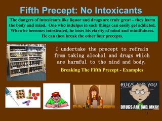 11
Fifth Precept: No Intoxicants
I undertake the precept to refrain
from taking alcohol and drugs which
are harmful to the mind and body.
The dangers of intoxicants like liquor and drugs are truly great – they harm
the body and mind. One who indulges in such things can easily get addicted.
When he becomes intoxicated, he loses his clarity of mind and mindfulness.
He can then break the other four precepts.
Breaking The Fifth Precept - Examples
 