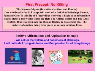 4
First Precept: No Killing
I will act for the welfare and happiness of all beings.
I will cultivate Loving-kindness and Compassion for all living beings
The Kamma-Vipaka (Intentional Actions and Results)
One who breaks the 1st Precept will meet with Dukkha (Suffering), Sorrow,
Pain and Grief in this life and future lives where he is likely to be reborn into
woeful states ( The woeful states are Hell, The Animal Realm and The Ghost
Realm). If he is reborn into the Human Realm, he has a short life. The
torturer of another being faces grave sicknesses in future lives.
Positive Affirmations and Aspirations to make
 