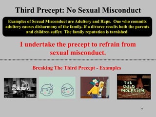 7
I undertake the precept to refrain from
sexual misconduct.
Third Precept: No Sexual Misconduct
Examples of Sexual Misconduct are Adultery and Rape. One who commits
adultery causes disharmony of the family. If a divorce results both the parents
and children suffer. The family reputation is tarnished.
Breaking The Third Precept - Examples
 