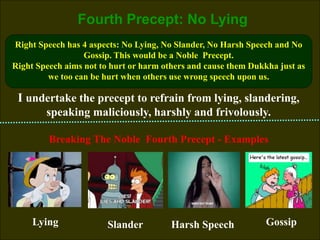 9
Fourth Precept: No Lying
I undertake the precept to refrain from lying, slandering,
speaking maliciously, harshly and frivolously.
Right Speech has 4 aspects: No Lying, No Slander, No Harsh Speech and No
Gossip. This would be a Noble Precept.
Right Speech aims not to hurt or harm others and cause them Dukkha just as
we too can be hurt when others use wrong speech upon us.
Breaking The Noble Fourth Precept - Examples
Lying Harsh Speech
Slander Gossip
 