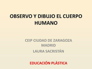 OBSERVO Y DIBUJO EL CUERPO
        HUMANO


     CEIP CIUDAD DE ZARAGOZA
              MADRID
          LAURA SACRISTÁN

       EDUCACIÓN PLÁSTICA
 