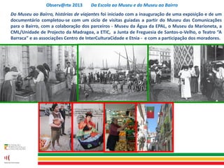 Observ@rte 2013 Da Escola ao Museu e do Museu ao Bairro
Do Museu ao Bairro, histórias de viajantes foi iniciado com a inauguração de uma exposição e de um
documentário completou-se com um ciclo de visitas guiadas a partir do Museu das Comunicações
para o Bairro, com a colaboração dos parceiros - Museu da Água da EPAL, o Museu da Marioneta, a
CML/Unidade de Projecto da Madragoa, a ETIC, a Junta de Freguesia de Santos-o-Velho, o Teatro “A
Barraca” e as associações Centro de InterCulturaCidade e Etnia - e com a participação dos moradores.
 