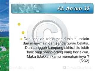 AL An’am 32




Dan tiadalah kehidupan dunia ini, selain
dari main-main dan senda gurau belaka.
Dan sungguh kampung akhirat itu lebih
baik bagi orang-orang yang bertakwa.
Maka tidakkah kamu memahaminya ?
(6:32)

 