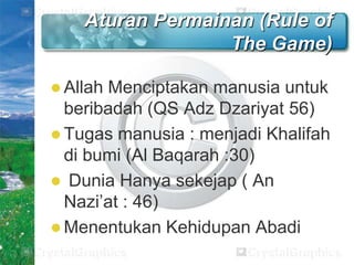 Aturan Permainan (Rule of
The Game)
 Allah

Menciptakan manusia untuk
beribadah (QS Adz Dzariyat 56)
 Tugas manusia : menjadi Khalifah
di bumi (Al Baqarah :30)
 Dunia Hanya sekejap ( An
Nazi’at : 46)
 Menentukan Kehidupan Abadi

 