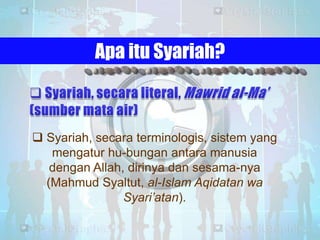 Apa itu Syariah?

 Syariah, secara terminologis, sistem yang
mengatur hu-bungan antara manusia
dengan Allah, dirinya dan sesama-nya
(Mahmud Syaltut, al-Islam Aqidatan wa
Syari’atan).

 