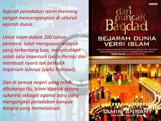 Sejarah peradaban Islam memang
sangat mencengangkan di seluruh
sejarah dunia.
Umat Islam dalam 200 tahun
pertama, telah menguasai wilayah
yang terbentang luas, meruntuhkan
salah satu imperium (yaitu Persia) dan
membuat nyaris tak berkutik
imperium lainnya (yaitu Romawi).
Dan di semua negeri yang telah
dibukanya itu, Islam dipeluk secara
sukarela sebagai agama baru yang
mengangkat peradaban bangsabangsa yang memeluknya.

 