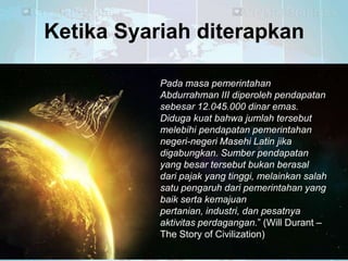 Ketika Syariah diterapkan
Pada masa pemerintahan
Abdurrahman III diperoleh pendapatan
sebesar 12.045.000 dinar emas.
Diduga kuat bahwa jumlah tersebut
melebihi pendapatan pemerintahan
negeri-negeri Masehi Latin jika
digabungkan. Sumber pendapatan
yang besar tersebut bukan berasal
dari pajak yang tinggi, melainkan salah
satu pengaruh dari pemerintahan yang
baik serta kemajuan
pertanian, industri, dan pesatnya
aktivitas perdagangan.‖ (Will Durant –
The Story of Civilization)

 