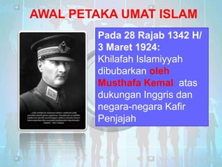 AWAL PETAKA UMAT ISLAM
Pada 28 Rajab 1342 H/
3 Maret 1924:
Khilafah Islamiyyah
dibubarkan oleh
Musthafa Kemal atas
dukungan Inggris dan
negara-negara Kafir
Penjajah

 