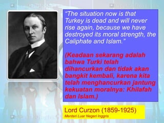 “The situation now is that
Turkey is dead and will never
rise again, because we have
destroyed its moral strength, the
Caliphate and Islam.”

(Keadaan sekarang adalah
bahwa Turki telah
dihancurkan dan tidak akan
bangkit kembali, karena kita
telah menghancurkan jantung
kekuatan moralnya: Khilafah
dan Islam.) (1859-1925)
Lord Curzon
Menteri Luar Negeri Inggris

Lord Curzon (1859-1925)
Menteri Luar Negeri Inggris

 