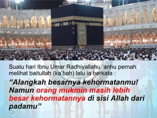 Suatu hari Ibnu Umar Radhiyallahu ‗anhu pernah
melihat baitullah (ka‘bah) lalu ia berkata :

“Alangkah besarnya kehormatanmu!
Namun orang mukmin masih lebih
besar kehormatannya di sisi Allah dari
padamu”

 