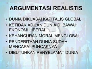 ARGUMENTASI REALISTIS
• DUNIA DIKUASAI KAPITALIS GLOBAL
• KETIDAK ADILAN DUNIA DI BAWAH
EKONOMI LIBERAL
• KEHANCURAN MORAL MENGLOBAL
• PENDERITAAN DUNIA SUDAH
MENCAPAI PUNCAKNYA
• DIBUTUHKAN PENYELAMAT DUNIA

 