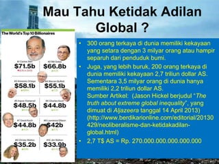 Mau Tahu Ketidak Adilan
Global ?
• 300 orang terkaya di dunia memiliki kekayaan
yang setara dengan 3 milyar orang atau hampir
separuh dari penduduk bumi.
• Juga, yang lebih buruk, 200 orang terkaya di
dunia memiliki kekayaan 2,7 triliun dollar AS.
Sementara 3,5 milyar orang di dunia hanya
memiliki 2,2 triliun dollar AS.
Sumber Artikel: (Jason Hickel berjudul ―The
truth about extreme global inequality‖, yang
dimuat di Aljazeera tanggal 14 April 2013)
(http://www.berdikarionline.com/editorial/20130
429/neoliberalisme-dan-ketidakadilanglobal.html)
• 2,7 T$ AS = Rp. 270.000.000.000.000.000

 