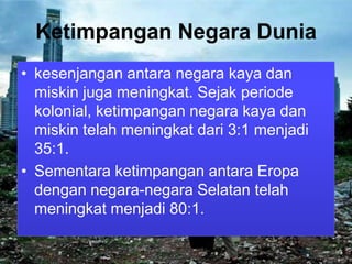 Ketimpangan Negara Dunia
• kesenjangan antara negara kaya dan
miskin juga meningkat. Sejak periode
kolonial, ketimpangan negara kaya dan
miskin telah meningkat dari 3:1 menjadi
35:1.
• Sementara ketimpangan antara Eropa
dengan negara-negara Selatan telah
meningkat menjadi 80:1.

 