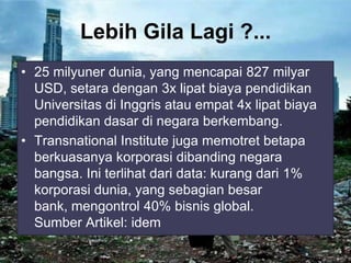 Lebih Gila Lagi ?...
• 25 milyuner dunia, yang mencapai 827 milyar
USD, setara dengan 3x lipat biaya pendidikan
Universitas di Inggris atau empat 4x lipat biaya
pendidikan dasar di negara berkembang.
• Transnational Institute juga memotret betapa
berkuasanya korporasi dibanding negara
bangsa. Ini terlihat dari data: kurang dari 1%
korporasi dunia, yang sebagian besar
bank, mengontrol 40% bisnis global.
Sumber Artikel: idem

 