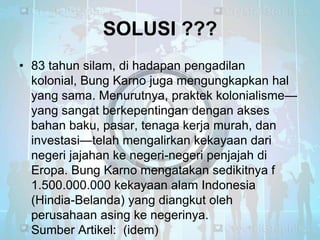 SOLUSI ???
• 83 tahun silam, di hadapan pengadilan
kolonial, Bung Karno juga mengungkapkan hal
yang sama. Menurutnya, praktek kolonialisme—
yang sangat berkepentingan dengan akses
bahan baku, pasar, tenaga kerja murah, dan
investasi—telah mengalirkan kekayaan dari
negeri jajahan ke negeri-negeri penjajah di
Eropa. Bung Karno mengatakan sedikitnya f
1.500.000.000 kekayaan alam Indonesia
(Hindia-Belanda) yang diangkut oleh
perusahaan asing ke negerinya.
Sumber Artikel: (idem)

 