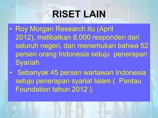 RISET LAIN
• Roy Morgan Research itu (April
2012), melibatkan 8,000 responden dari
seluruh negeri, dan menemukan bahwa 52
persen orang Indonesia setuju penerapan
Syariah
• Sebanyak 45 persen wartawan Indonesia
setuju penerapan syariat Islam ( Pantau
Foundation tahun 2012 ).

 