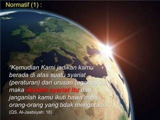 Normatif (1) :

“Kemudian Kami jadikan kamu
berada di atas suatu syariat
(peraturan) dari urusan (agama) itu,
maka ikutilah syariat itu dan
janganlah kamu ikuti hawa nafsu
orang-orang yang tidak mengetahui”
(QS. Al-Jaatsiyah: 18)

 