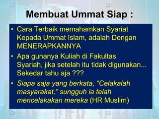Membuat Ummat Siap :
• Cara Terbaik memahamkan Syariat
Kepada Ummat Islam, adalah Dengan
MENERAPKANNYA
• Apa gunanya Kuliah di Fakultas
Syariah, jika setelah itu tidak digunakan...
Sekedar tahu aja ???
• Siapa saja yang berkata, “Celakalah
masyarakat,” sungguh ia telah
mencelakakan mereka (HR Muslim)

 