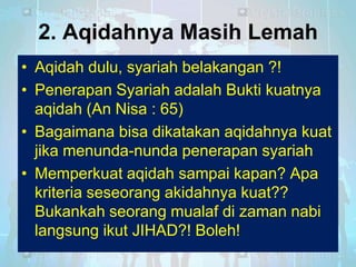 2. Aqidahnya Masih Lemah
• Aqidah dulu, syariah belakangan ?!
• Penerapan Syariah adalah Bukti kuatnya
aqidah (An Nisa : 65)
• Bagaimana bisa dikatakan aqidahnya kuat
jika menunda-nunda penerapan syariah
• Memperkuat aqidah sampai kapan? Apa
kriteria seseorang akidahnya kuat??
Bukankah seorang mualaf di zaman nabi
langsung ikut JIHAD?! Boleh!

 