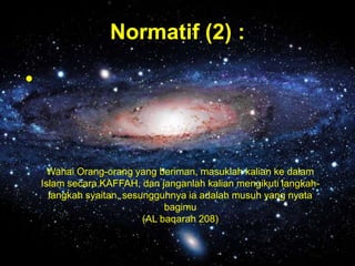 Normatif (2) :

•

Wahai Orang-orang yang beriman, masuklah kalian ke dalam
Islam secara KAFFAH, dan janganlah kalian mengikuti langkahlangkah syaitan, sesungguhnya ia adalah musuh yang nyata
bagimu
(AL baqarah 208)

 