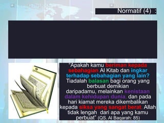 Normatif (4) :

―Apakah kamu beriman kepada
sebahagian Al Kitab dan ingkar
terhadap sebahagian yang lain?
Tiadalah balasan bagi orang yang
berbuat demikian
daripadamu, melainkan kenistaan
dalam kehidupan dunia, dan pada
hari kiamat mereka dikembalikan
kepada siksa yang sangat berat. Allah
tidak lengah dari apa yang kamu
perbuat‖ (QS. Al Baqarah: 85)

 