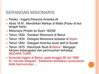 SERANGAN MISIONARIS
 Pelaku : Inggris,Perancis,Amerika,dll
 Abad 16 M : Mendirikan Markas di Malta (Pulau di laut
tengah Italia)
 Misionaris Pindah ke Syam 1625M
 Tahun 1820 : Gerakan Misionaris di Beirut
 Tahun 1834 : Delegasi Misionaris tersebar di Syam
 Tahun 1842 : Delegasi Amerika mulai aktif di Suriah
 Tahun 1875 : Kelompok Studi di Beirut : Mengajar
fahaam kebangsaan dan permusuhan terhadap
NEGARA TURKI
 Konsulat Inggris di Beirut, pada tanggal 28 Juli 1880
M, menulis telegram “Selebaran-selebaran revolusioner
telah bermunculan ...
 