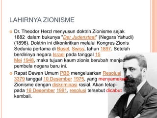 LAHIRNYA ZIONISME
 Dr. Theodor Herzl menyusun doktrin Zionisme sejak
1882 dalam bukunya "Der Judenstaat" (Negara Yahudi)
(1896). Doktrin ini dikonkritkan melalui Kongres Zionis
Sedunia pertama di Basel, Swiss, tahun 1897. Setelah
berdirinya negara Israel pada tanggal 15
Mei 1948, maka tujuan kaum zionis berubah menjadi
pembela negara baru ini.
 Rapat Dewan Umum PBB mengeluarkan Resolusi
3379 tanggal 10 Desember 1975, yang menyamakan
Zionisme dengan diskriminasi rasial. Akan tetapi
pada 16 Desember 1991, resolusi tersebut dicabut
kembali.
 