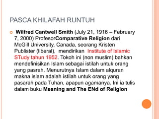 PASCA KHILAFAH RUNTUH
 Wilfred Cantwell Smith (July 21, 1916 – February
7, 2000) ProfesorComparative Religion dari
McGill University, Canada, seorang Kristen
Publister (liberal), mendirikan Institute of Islamic
STudy tahun 1952. Tokoh ini (non muslim) bahkan
mendefinisikan Islam sebagai istilah untuk orang
yang pasrah. Menurutnya Islam dalam alquran
makna islam adalah istilah untuk orang yang
pasarah pada Tuhan, apapun agamanya. Ini ia tulis
dalam buku Meaning and The ENd of Religion
 