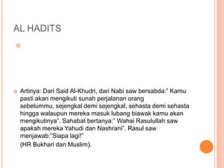 AL HADITS

 Artinya: Dari Said Al-Khudri, dari Nabi saw bersabda:” Kamu
pasti akan mengikuti sunah perjalanan orang
sebelummu, sejengkal demi sejengkal, sehasta demi sehasta
hingga walaupun mereka masuk lubang biawak kamu akan
mengikutinya”. Sahabat bertanya:” Wahai Rasulullah saw
apakah mereka Yahudi dan Nashrani”. Rasul saw
menjawab:”Siapa lagi!”
(HR Bukhari dan Muslim).
 