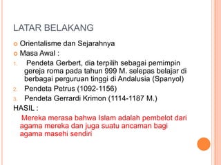 LATAR BELAKANG
 Orientalisme dan Sejarahnya
 Masa Awal :
1. Pendeta Gerbert, dia terpilih sebagai pemimpin
gereja roma pada tahun 999 M. selepas belajar di
berbagai perguruan tinggi di Andalusia (Spanyol)
2. Pendeta Petrus (1092-1156)
3. Pendeta Gerrardi Krimon (1114-1187 M.)
HASIL :
Mereka merasa bahwa Islam adalah pembelot dari
agama mereka dan juga suatu ancaman bagi
agama masehi sendiri
 