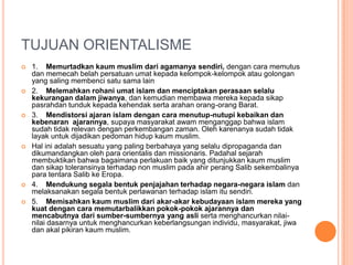 TUJUAN ORIENTALISME
 1. Memurtadkan kaum muslim dari agamanya sendiri, dengan cara memutus
dan memecah belah persatuan umat kepada kelompok-kelompok atau golongan
yang saling membenci satu sama lain
 2. Melemahkan rohani umat islam dan menciptakan perasaan selalu
kekurangan dalam jiwanya, dan kemudian membawa mereka kepada sikap
pasrahdan tunduk kepada kehendak serta arahan orang-orang Barat.
 3. Mendistorsi ajaran islam dengan cara menutup-nutupi kebaikan dan
kebenaran ajarannya, supaya masyarakat awam menganggap bahwa islam
sudah tidak relevan dengan perkembangan zaman. Oleh karenanya sudah tidak
layak untuk dijadikan pedoman hidup kaum muslim.
 Hal ini adalah sesuatu yang paling berbahaya yang selalu dipropaganda dan
dikumandangkan oleh para orientalis dan missionaris. Padahal sejarah
membuktikan bahwa bagaimana perlakuan baik yang ditunjukkan kaum muslim
dan sikap toleransinya terhadap non muslim pada ahir perang Salib sekembalinya
para tentara Salib ke Eropa.
 4. Mendukung segala bentuk penjajahan terhadap negara-negara islam dan
melaksanakan segala bentuk perlawanan terhadap islam itu sendiri.
 5. Memisahkan kaum muslim dari akar-akar kebudayaan islam mereka yang
kuat dengan cara memutarbalikkan pokok-pokok ajarannya dan
mencabutnya dari sumber-sumbernya yang asli serta menghancurkan nilai-
nilai dasarnya untuk menghancurkan keberlangsungan individu, masyarakat, jiwa
dan akal pikiran kaum muslim.
 