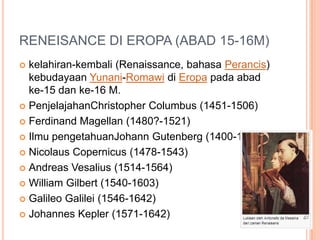 RENEISANCE DI EROPA (ABAD 15-16M)
 kelahiran-kembali (Renaissance, bahasa Perancis)
kebudayaan Yunani-Romawi di Eropa pada abad
ke-15 dan ke-16 M.
 PenjelajahanChristopher Columbus (1451-1506)
 Ferdinand Magellan (1480?-1521)
 Ilmu pengetahuanJohann Gutenberg (1400-1468)
 Nicolaus Copernicus (1478-1543)
 Andreas Vesalius (1514-1564)
 William Gilbert (1540-1603)
 Galileo Galilei (1546-1642)
 Johannes Kepler (1571-1642)
 