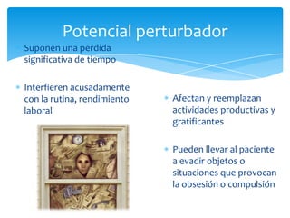 Potencial perturbador
Suponen una perdida
significativa de tiempo

Interfieren acusadamente
con la rutina, rendimiento   Afectan y reemplazan
laboral                      actividades productivas y
                             gratificantes

                             Pueden llevar al paciente
                             a evadir objetos o
                             situaciones que provocan
                             la obsesión o compulsión
 